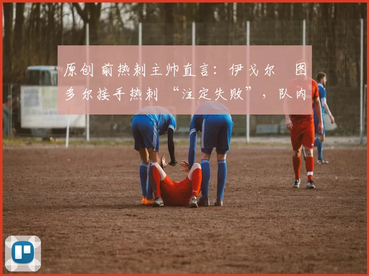 原创 前热刺主帅直言:伊戈尔・图多尔接手热刺 “注定失败”,队内氛围 “ toxic 至极”