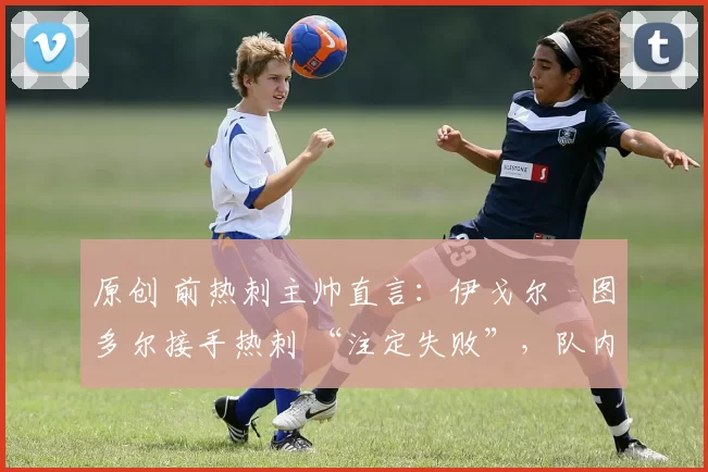 原创 前热刺主帅直言:伊戈尔・图多尔接手热刺 “注定失败”,队内氛围 “ toxic 至极”