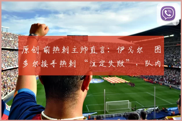 原创 前热刺主帅直言:伊戈尔・图多尔接手热刺 “注定失败”,队内氛围 “ toxic 至极”