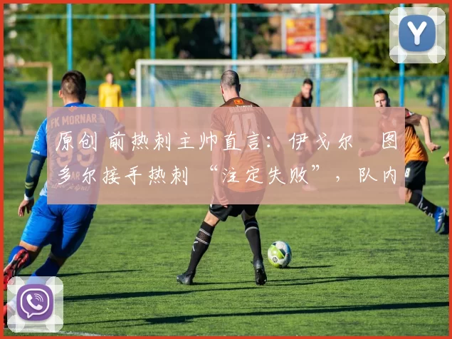 原创 前热刺主帅直言:伊戈尔・图多尔接手热刺 “注定失败”,队内氛围 “ toxic 至极”