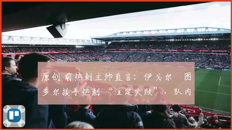 原创 前热刺主帅直言:伊戈尔・图多尔接手热刺 “注定失败”,队内氛围 “ toxic 至极”