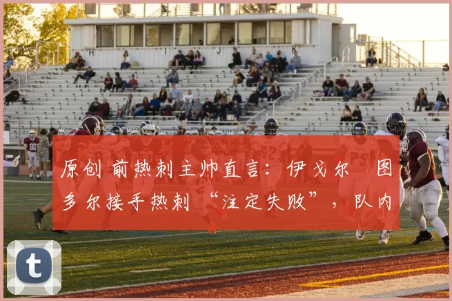 原创 前热刺主帅直言:伊戈尔・图多尔接手热刺 “注定失败”,队内氛围 “ toxic 至极”