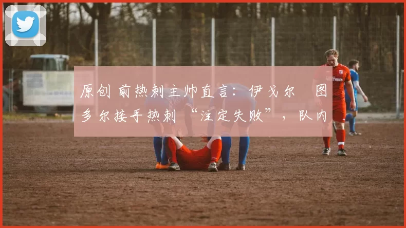 原创 前热刺主帅直言:伊戈尔・图多尔接手热刺 “注定失败”,队内氛围 “ toxic 至极”