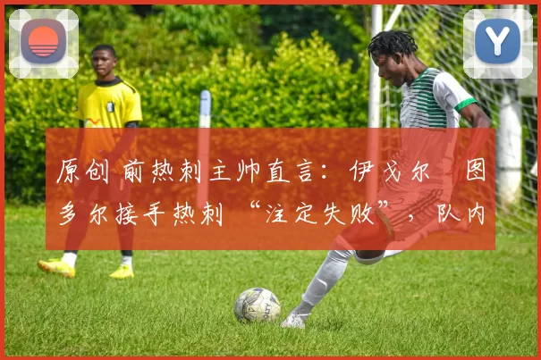 原创 前热刺主帅直言:伊戈尔・图多尔接手热刺 “注定失败”,队内氛围 “ toxic 至极”