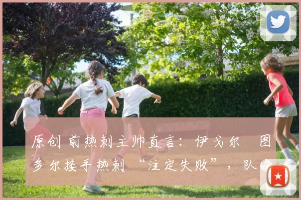 原创 前热刺主帅直言：伊戈尔・图多尔接手热刺 “注定失败”，队内氛围 “ toxic 至极”