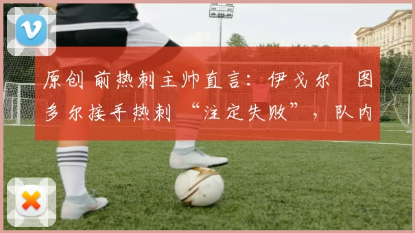 原创 前热刺主帅直言:伊戈尔・图多尔接手热刺 “注定失败”,队内氛围 “ toxic 至极”