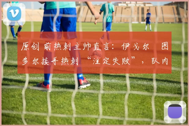 原创 前热刺主帅直言:伊戈尔・图多尔接手热刺 “注定失败”,队内氛围 “ toxic 至极”