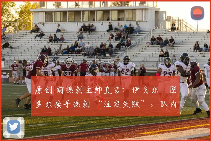 原创 前热刺主帅直言:伊戈尔・图多尔接手热刺 “注定失败”,队内氛围 “ toxic 至极”