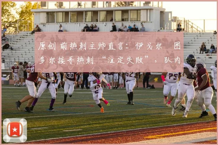 原创 前热刺主帅直言:伊戈尔・图多尔接手热刺 “注定失败”,队内氛围 “ toxic 至极”