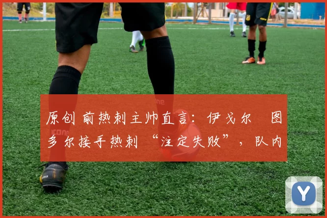 原创 前热刺主帅直言:伊戈尔・图多尔接手热刺 “注定失败”,队内氛围 “ toxic 至极”