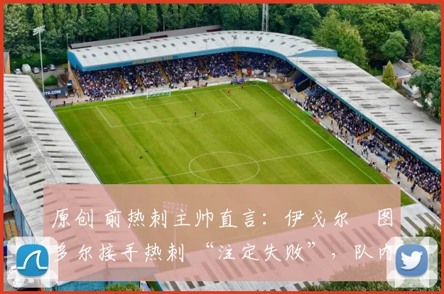 原创 前热刺主帅直言:伊戈尔・图多尔接手热刺 “注定失败”,队内氛围 “ toxic 至极”