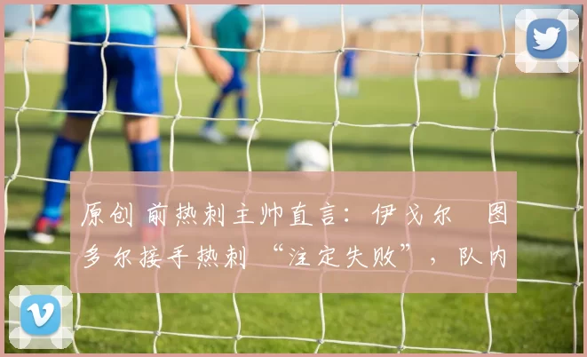 原创 前热刺主帅直言:伊戈尔・图多尔接手热刺 “注定失败”,队内氛围 “ toxic 至极”