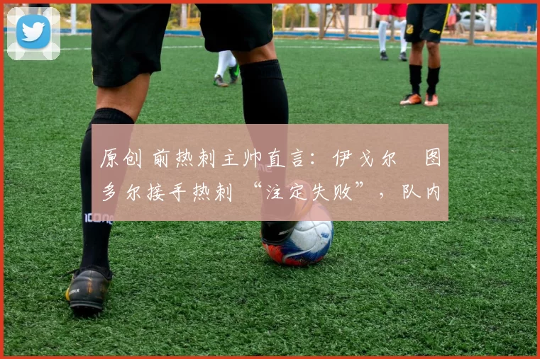 原创 前热刺主帅直言:伊戈尔・图多尔接手热刺 “注定失败”,队内氛围 “ toxic 至极”