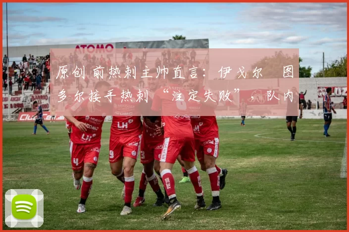 原创 前热刺主帅直言:伊戈尔・图多尔接手热刺 “注定失败”,队内氛围 “ toxic 至极”