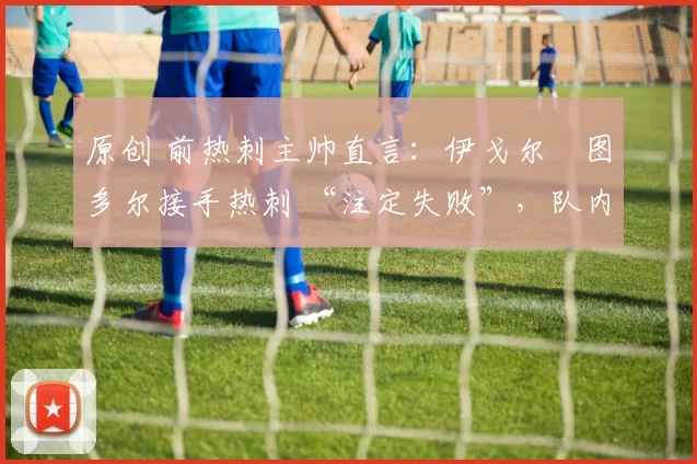 原创 前热刺主帅直言:伊戈尔・图多尔接手热刺 “注定失败”,队内氛围 “ toxic 至极”