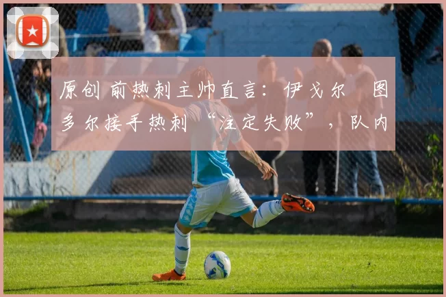 原创 前热刺主帅直言:伊戈尔・图多尔接手热刺 “注定失败”,队内氛围 “ toxic 至极”