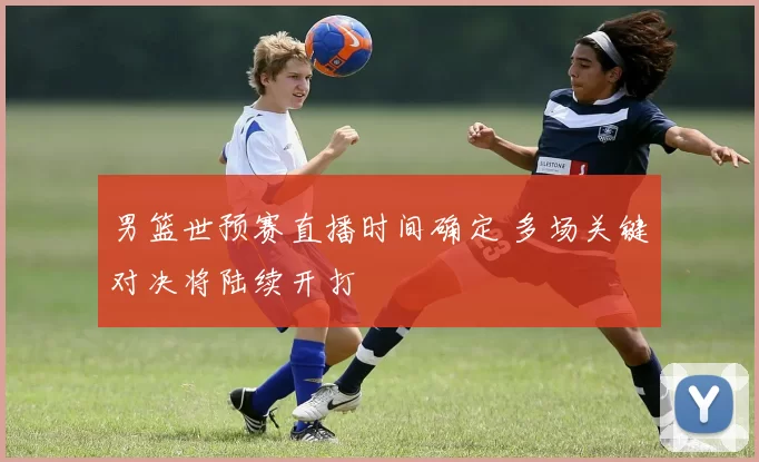 男篮世预赛直播时间确定 多场关键对决将陆续开打