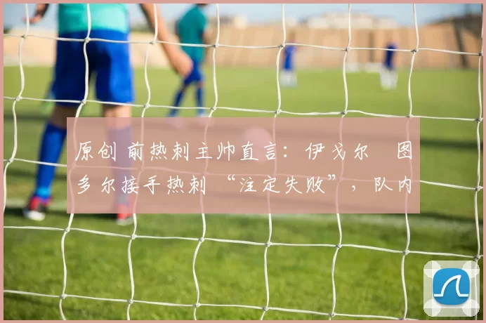 原创 前热刺主帅直言：伊戈尔・图多尔接手热刺 “注定失败”，队内氛围 “ toxic 至极”