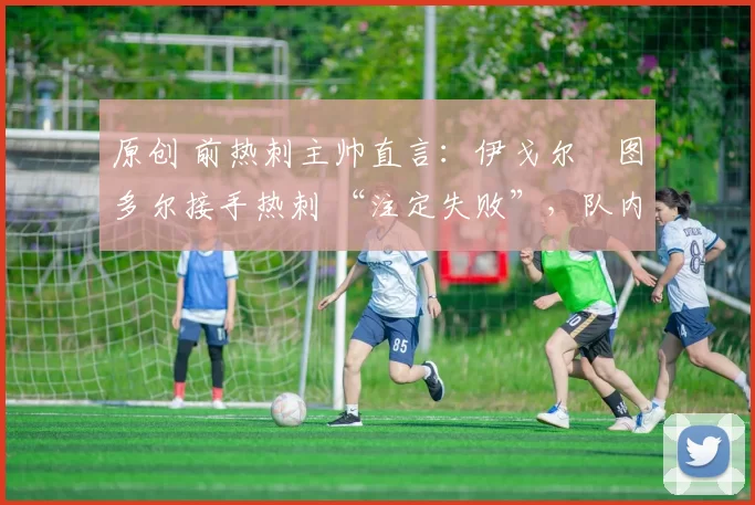 原创 前热刺主帅直言:伊戈尔・图多尔接手热刺 “注定失败”,队内氛围 “ toxic 至极”