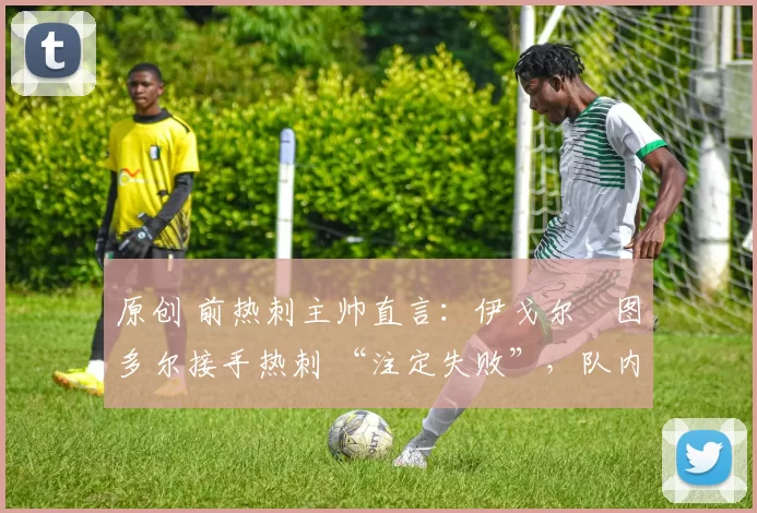 原创 前热刺主帅直言:伊戈尔・图多尔接手热刺 “注定失败”,队内氛围 “ toxic 至极”