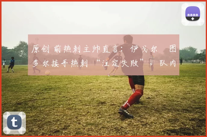 原创 前热刺主帅直言:伊戈尔・图多尔接手热刺 “注定失败”,队内氛围 “ toxic 至极”