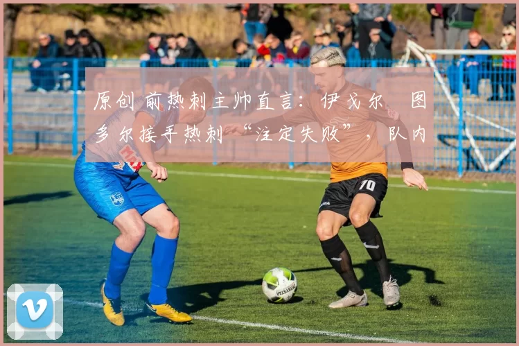 原创 前热刺主帅直言:伊戈尔・图多尔接手热刺 “注定失败”,队内氛围 “ toxic 至极”