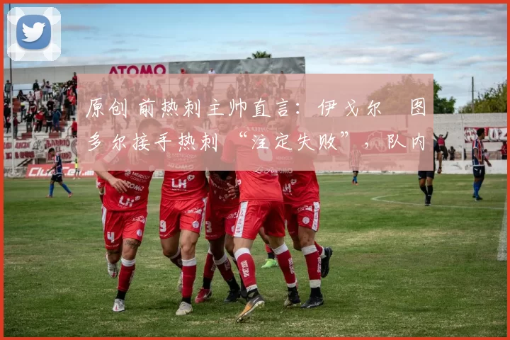 原创 前热刺主帅直言:伊戈尔・图多尔接手热刺 “注定失败”,队内氛围 “ toxic 至极”