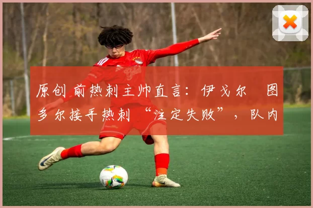 原创 前热刺主帅直言:伊戈尔・图多尔接手热刺 “注定失败”,队内氛围 “ toxic 至极”