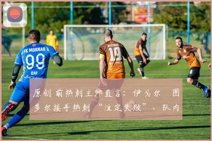 原创 前热刺主帅直言:伊戈尔・图多尔接手热刺 “注定失败”,队内氛围 “ toxic 至极”