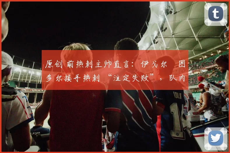 原创 前热刺主帅直言:伊戈尔・图多尔接手热刺 “注定失败”,队内氛围 “ toxic 至极”