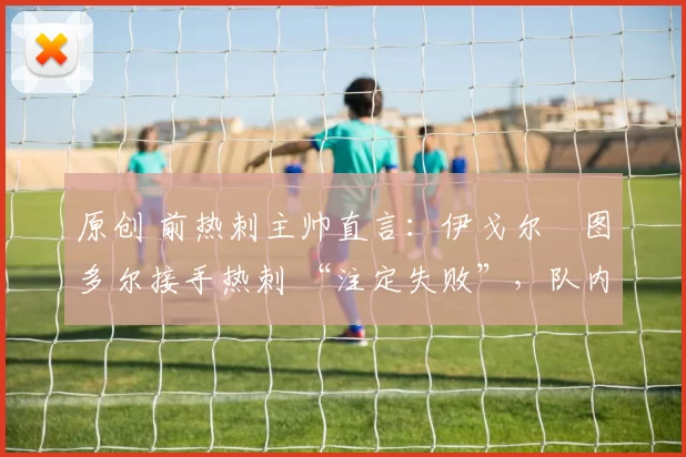 原创 前热刺主帅直言:伊戈尔・图多尔接手热刺 “注定失败”,队内氛围 “ toxic 至极”