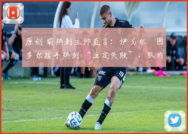 原创 前热刺主帅直言:伊戈尔・图多尔接手热刺 “注定失败”,队内氛围 “ toxic 至极”