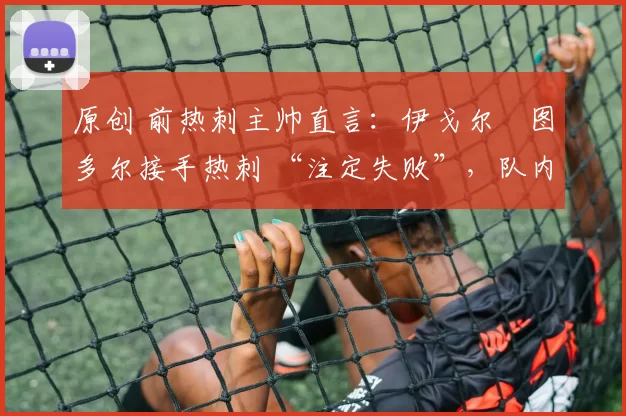 原创 前热刺主帅直言:伊戈尔・图多尔接手热刺 “注定失败”,队内氛围 “ toxic 至极”