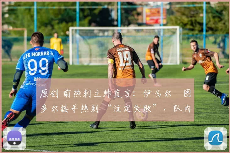 原创 前热刺主帅直言:伊戈尔・图多尔接手热刺 “注定失败”,队内氛围 “ toxic 至极”