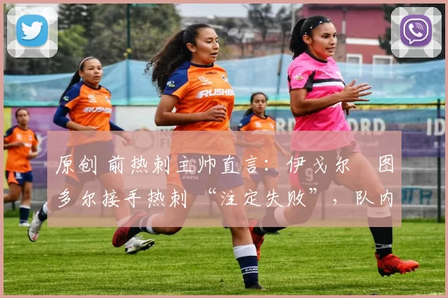 原创 前热刺主帅直言:伊戈尔・图多尔接手热刺 “注定失败”,队内氛围 “ toxic 至极”