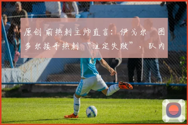 原创 前热刺主帅直言:伊戈尔・图多尔接手热刺 “注定失败”,队内氛围 “ toxic 至极”