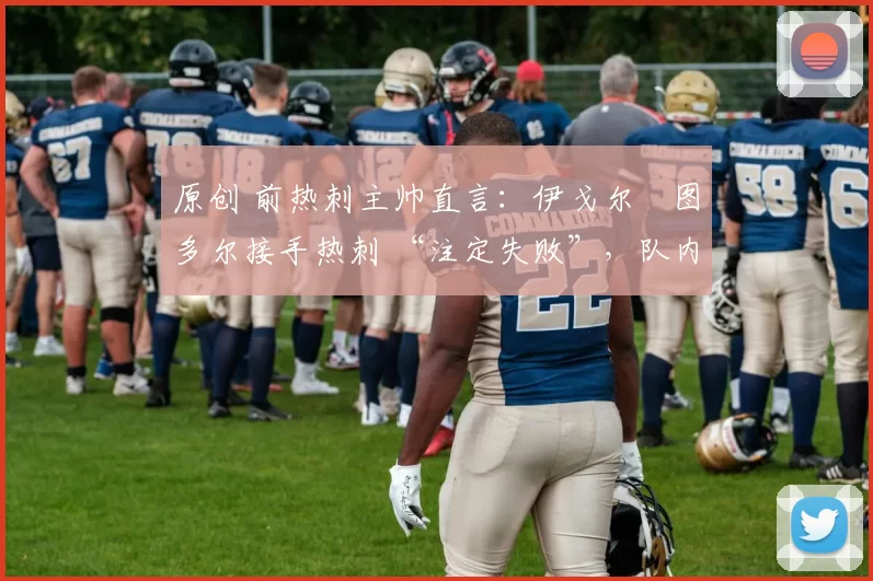 原创 前热刺主帅直言:伊戈尔・图多尔接手热刺 “注定失败”,队内氛围 “ toxic 至极”