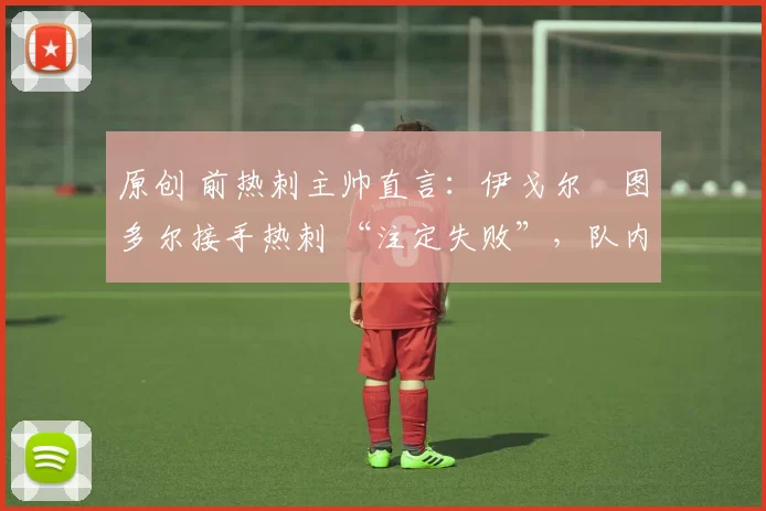 原创 前热刺主帅直言:伊戈尔・图多尔接手热刺 “注定失败”,队内氛围 “ toxic 至极”