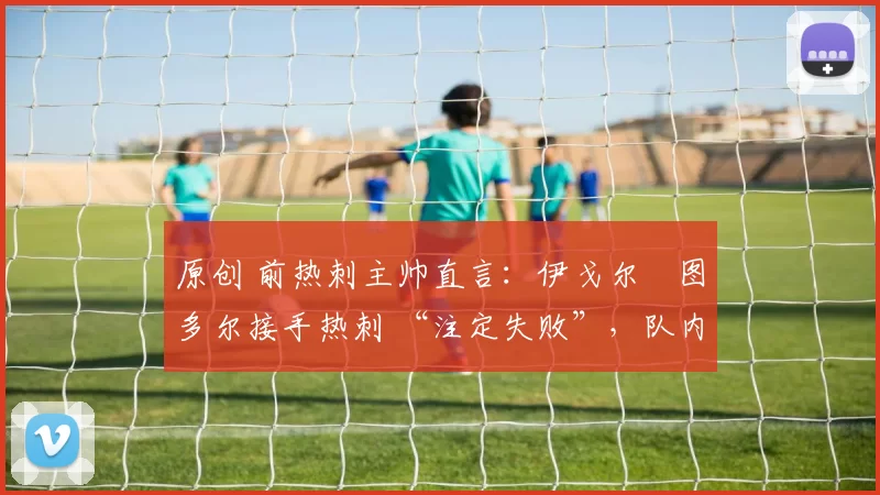 原创 前热刺主帅直言:伊戈尔・图多尔接手热刺 “注定失败”,队内氛围 “ toxic 至极”