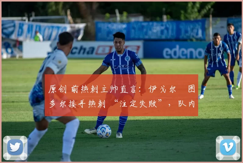 原创 前热刺主帅直言:伊戈尔・图多尔接手热刺 “注定失败”,队内氛围 “ toxic 至极”