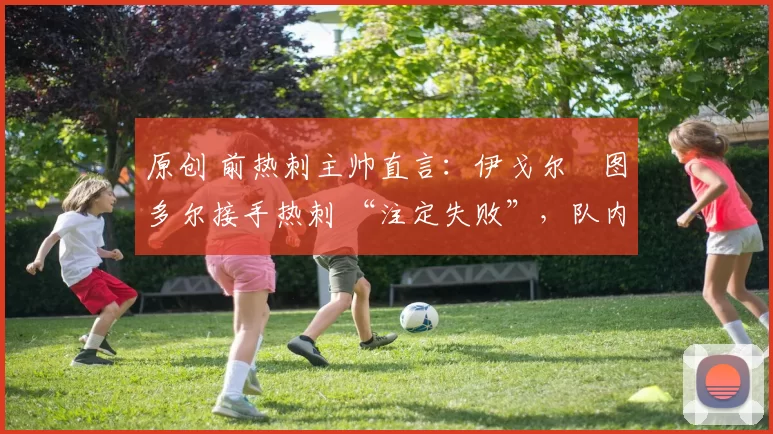 原创 前热刺主帅直言:伊戈尔・图多尔接手热刺 “注定失败”,队内氛围 “ toxic 至极”