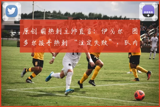 原创 前热刺主帅直言:伊戈尔・图多尔接手热刺 “注定失败”,队内氛围 “ toxic 至极”