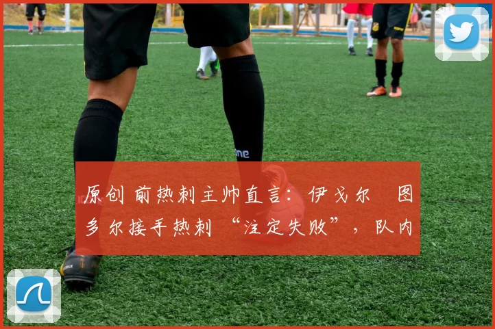 原创 前热刺主帅直言:伊戈尔・图多尔接手热刺 “注定失败”,队内氛围 “ toxic 至极”