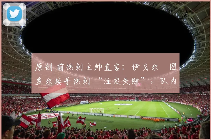 原创 前热刺主帅直言：伊戈尔・图多尔接手热刺 “注定失败”，队内氛围 “ toxic 至极”