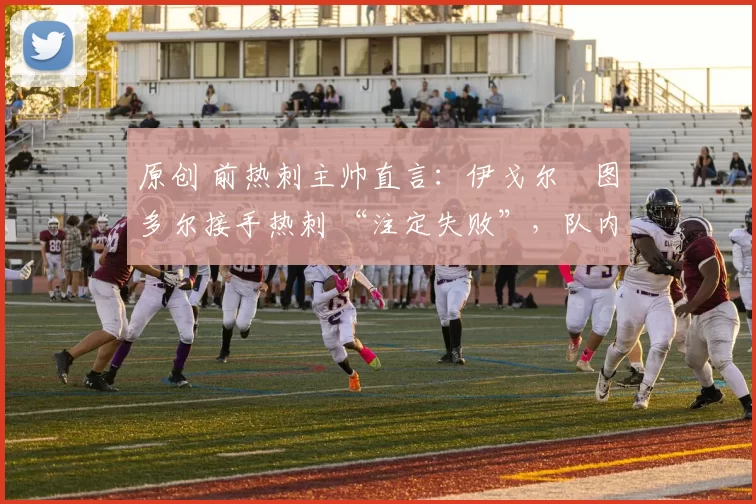 原创 前热刺主帅直言:伊戈尔・图多尔接手热刺 “注定失败”,队内氛围 “ toxic 至极”