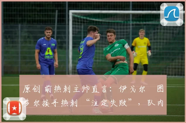 原创 前热刺主帅直言:伊戈尔・图多尔接手热刺 “注定失败”,队内氛围 “ toxic 至极”
