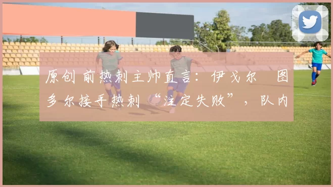 原创 前热刺主帅直言:伊戈尔・图多尔接手热刺 “注定失败”,队内氛围 “ toxic 至极”