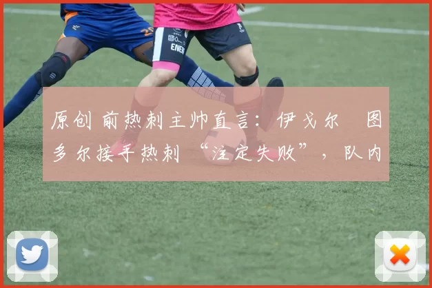 原创 前热刺主帅直言:伊戈尔・图多尔接手热刺 “注定失败”,队内氛围 “ toxic 至极”