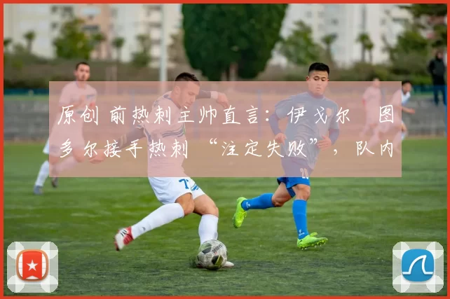 原创 前热刺主帅直言:伊戈尔・图多尔接手热刺 “注定失败”,队内氛围 “ toxic 至极”