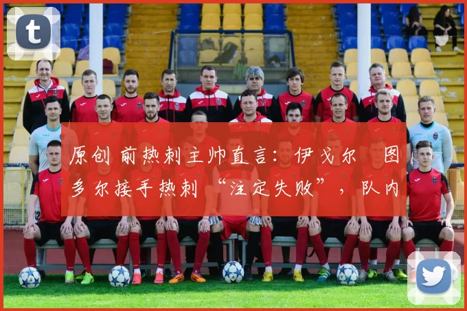 原创 前热刺主帅直言:伊戈尔・图多尔接手热刺 “注定失败”,队内氛围 “ toxic 至极”
